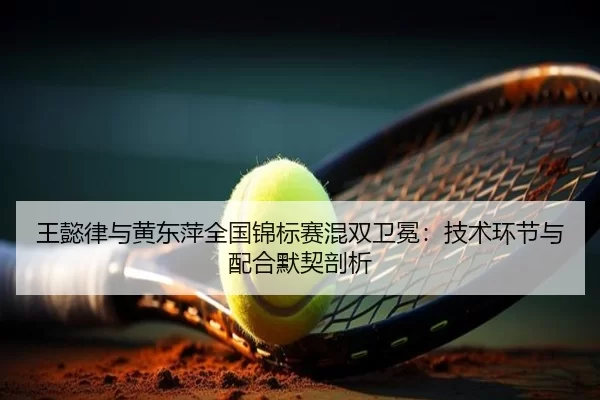 王懿律与黄东萍全国锦标赛混双卫冕：技术环节与配合默契剖析
